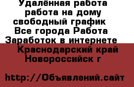 Удалённая работа, работа на дому, свободный график. - Все города Работа » Заработок в интернете   . Краснодарский край,Новороссийск г.